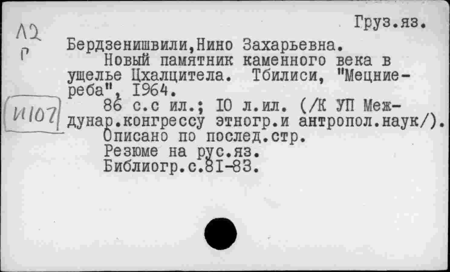 ﻿
И/ô7
Груз.яз.
Бердзенишвили,Нино Захарьевна.
Новый памятник каменного века в ущелье Цхалцитела. Тбилиси, "Мецние-реба”, 1964.
8ь с.с ил.; 10 л.ил. (/К УП Между нар. конгрессу этногр.и антропол.наук/).
Описано по послед.стр.
Резюме на рус.яз.
Библиогр.с.8і-83.